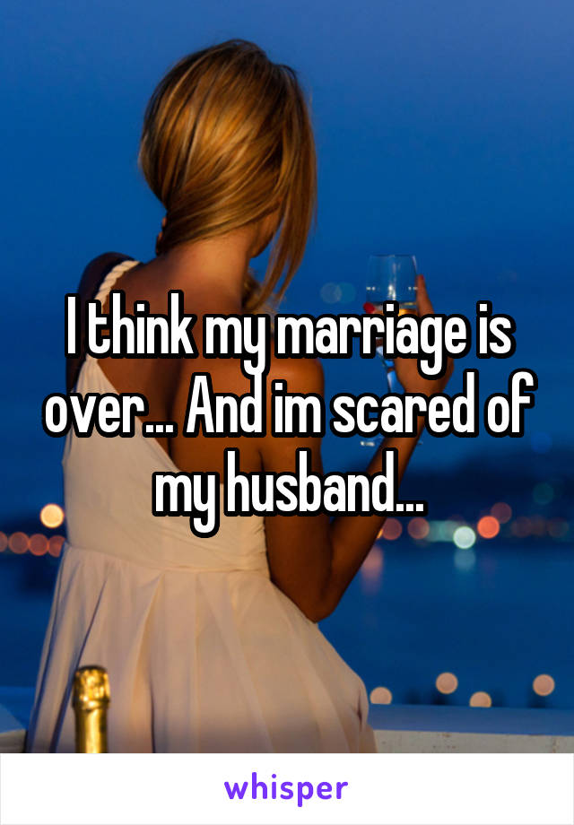 I think my marriage is over... And im scared of my husband...