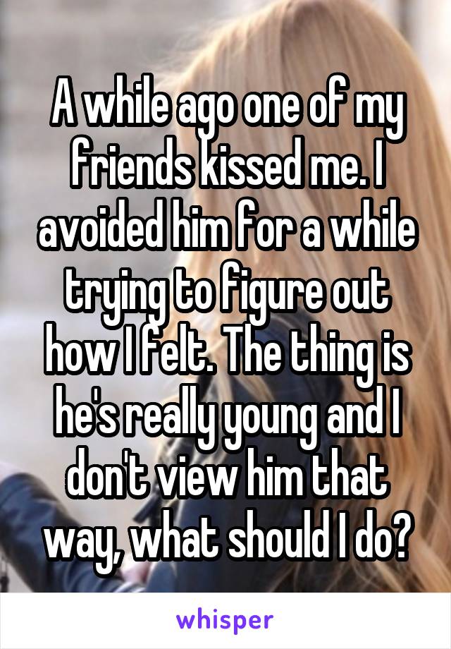 A while ago one of my friends kissed me. I avoided him for a while trying to figure out how I felt. The thing is he's really young and I don't view him that way, what should I do?