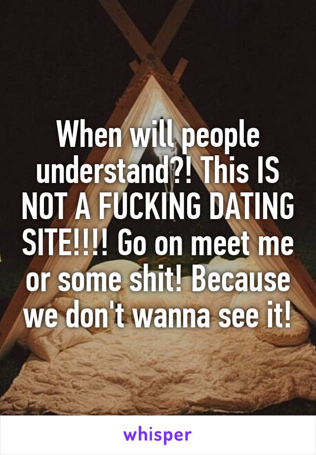 When will people understand?! This IS NOT A FUCKING DATING SITE!!!! Go on meet me or some shit! Because we don't wanna see it!