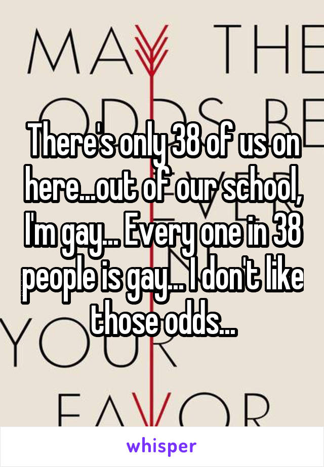 There's only 38 of us on here...out of our school, I'm gay... Every one in 38 people is gay... I don't like those odds...