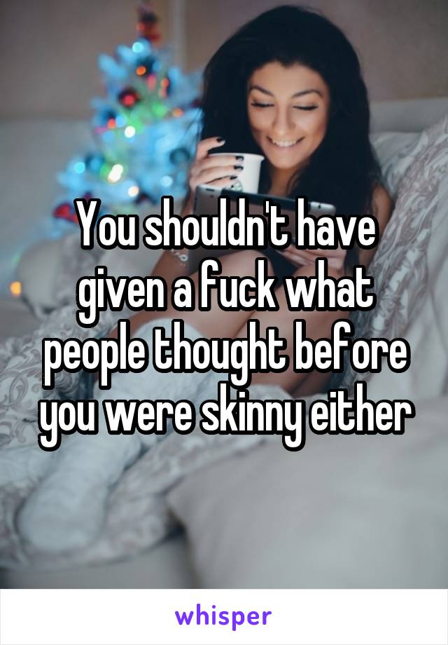 You shouldn't have given a fuck what people thought before you were skinny either