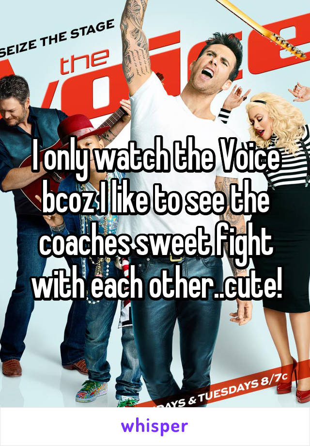 I only watch the Voice bcoz I like to see the coaches sweet fight with each other..cute!