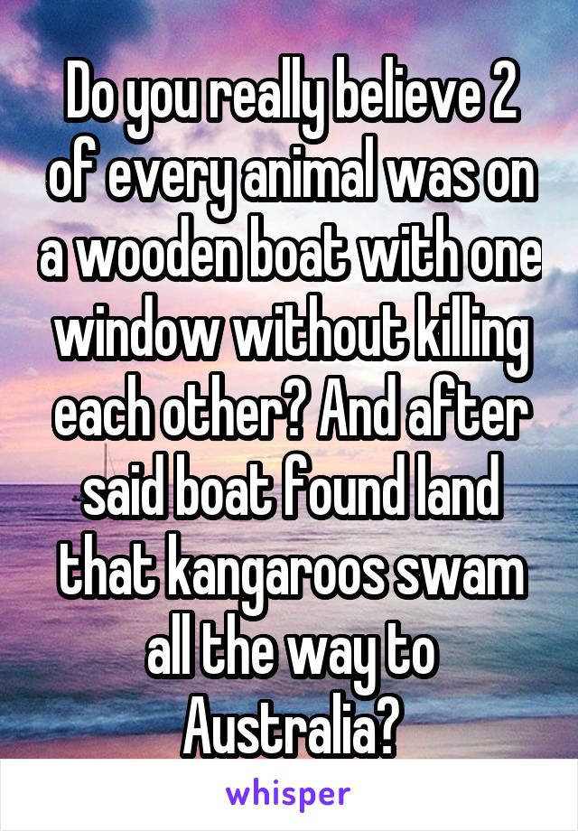 Do you really believe 2 of every animal was on a wooden boat with one window without killing each other? And after said boat found land that kangaroos swam all the way to Australia?