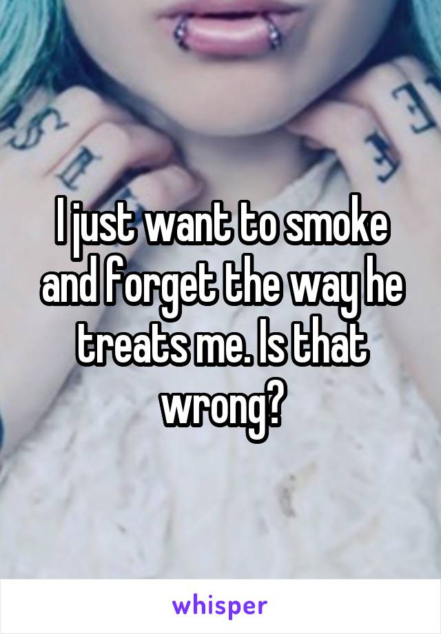 I just want to smoke and forget the way he treats me. Is that wrong?