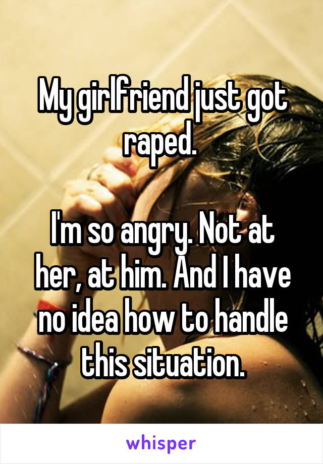 My girlfriend just got raped. 

I'm so angry. Not at her, at him. And I have no idea how to handle this situation.
