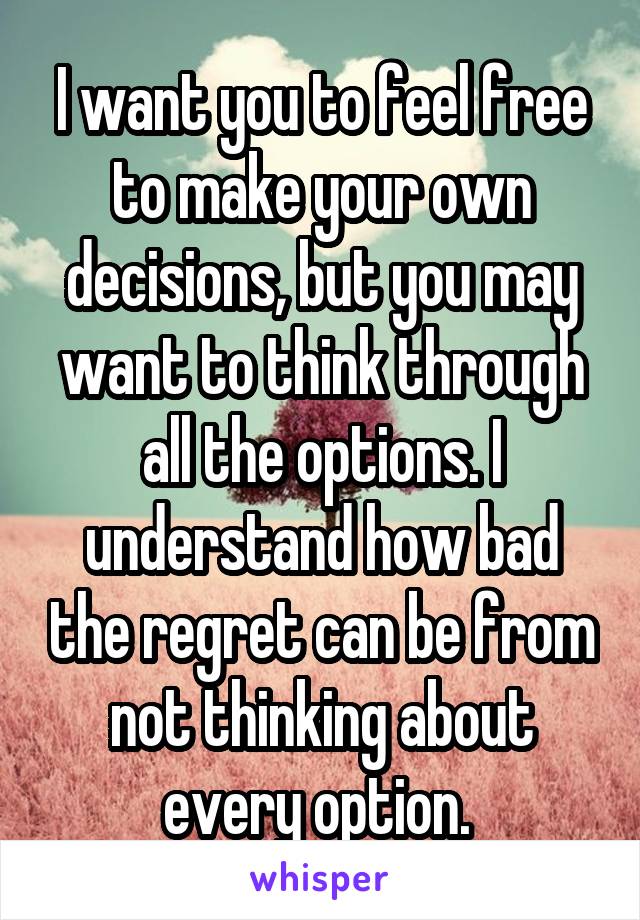 I want you to feel free to make your own decisions, but you may want to think through all the options. I understand how bad the regret can be from not thinking about every option. 