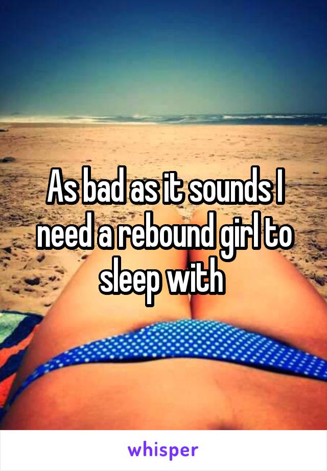 As bad as it sounds I need a rebound girl to sleep with 