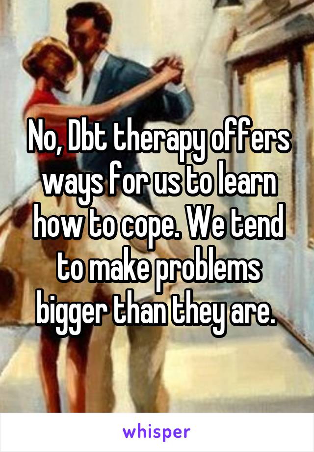 No, Dbt therapy offers ways for us to learn how to cope. We tend to make problems bigger than they are. 