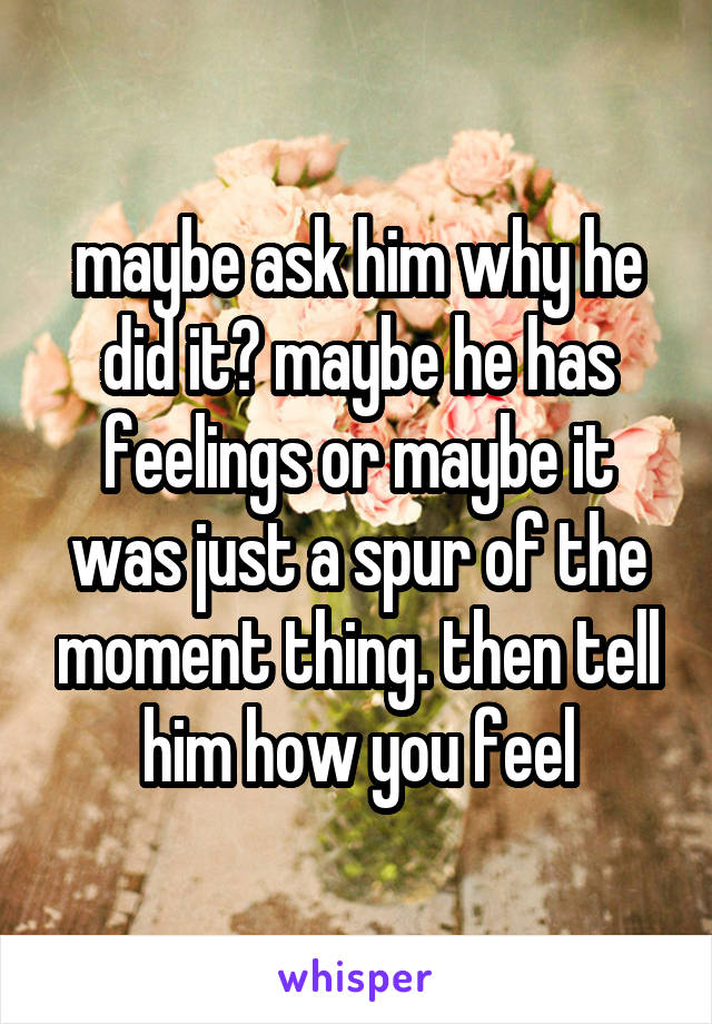 maybe ask him why he did it? maybe he has feelings or maybe it was just a spur of the moment thing. then tell him how you feel