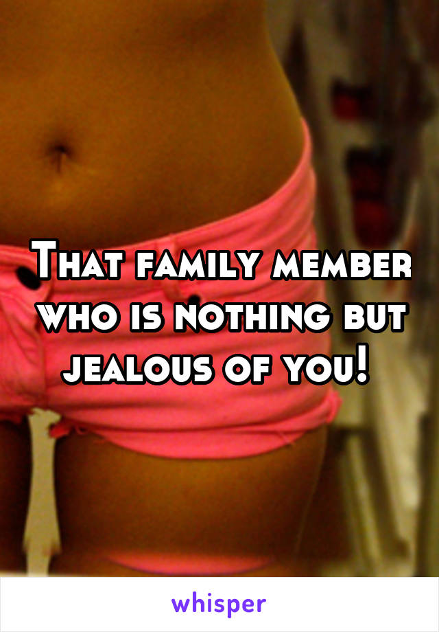 That family member who is nothing but jealous of you! 