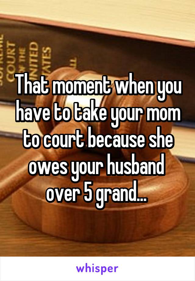 That moment when you have to take your mom to court because she owes your husband  over 5 grand... 