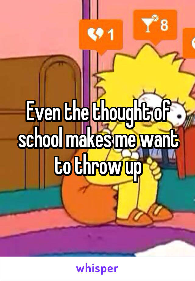 Even the thought of school makes me want to throw up