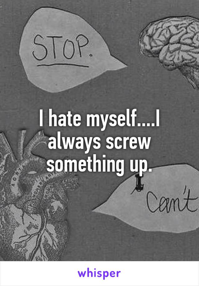 I hate myself....I always screw something up.