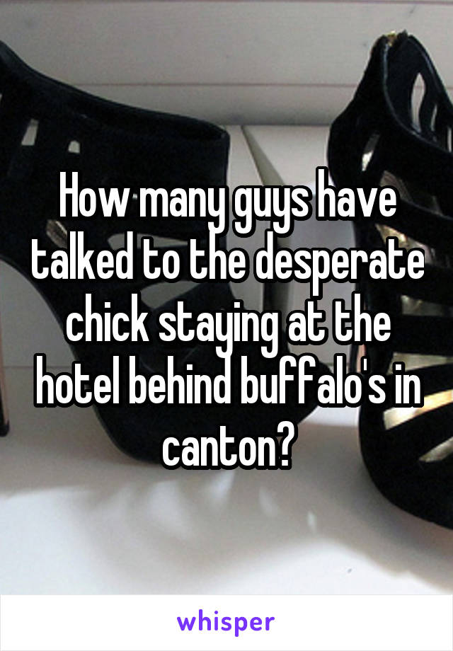 How many guys have talked to the desperate chick staying at the hotel behind buffalo's in canton?