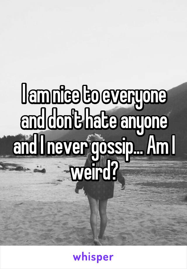 I am nice to everyone and don't hate anyone and I never gossip... Am I weird?