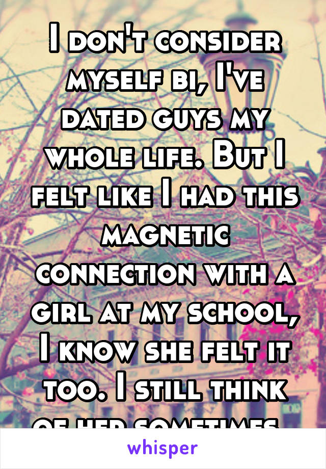 I don't consider myself bi, I've dated guys my whole life. But I felt like I had this magnetic connection with a girl at my school, I know she felt it too. I still think of her sometimes. 