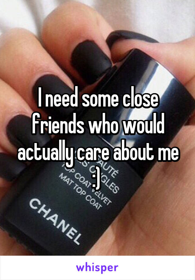 I need some close friends who would actually care about me :) 