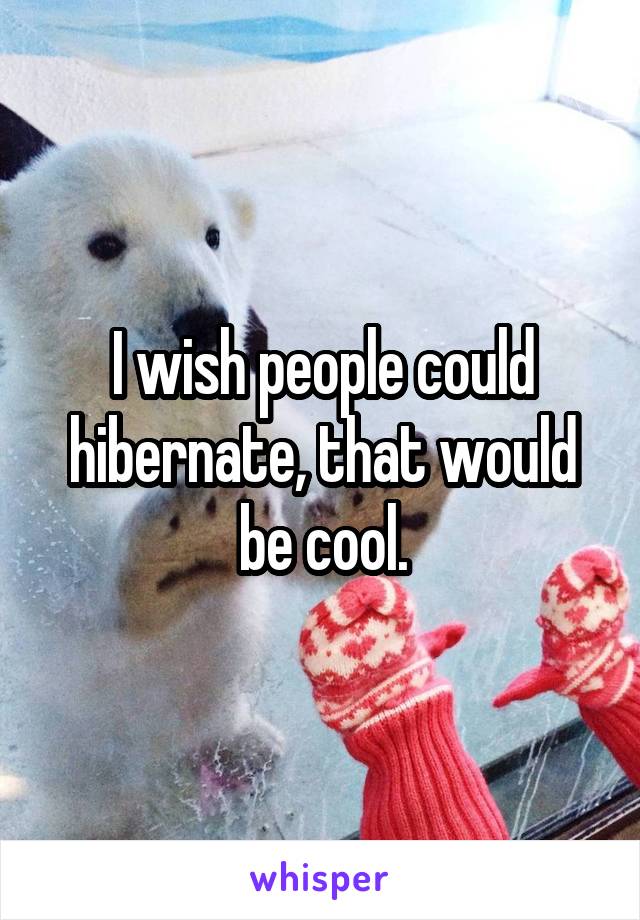 I wish people could hibernate, that would be cool.