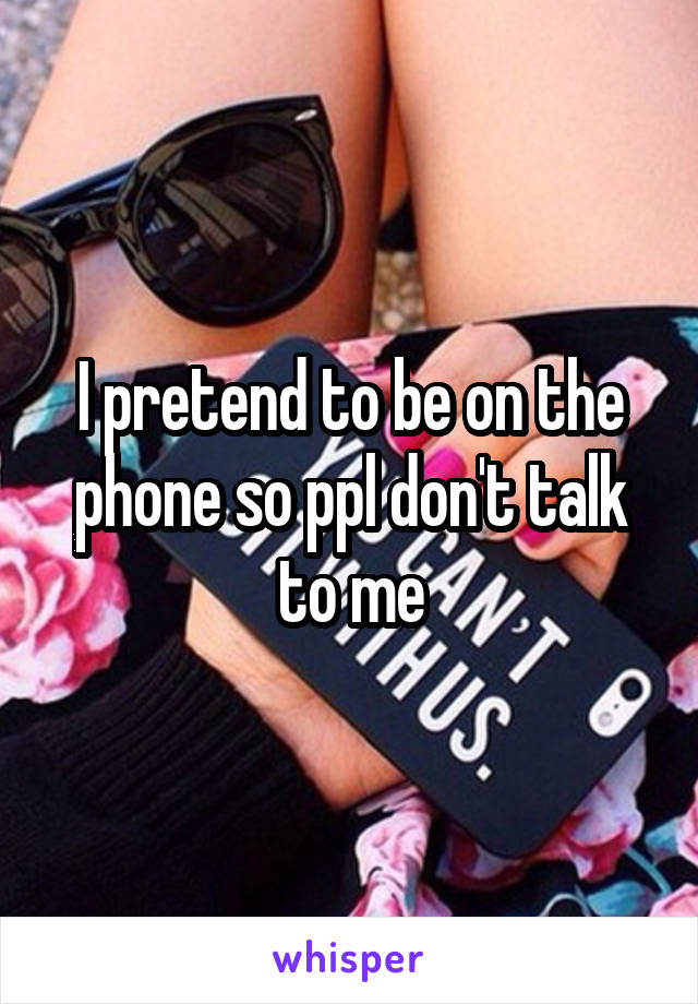 I pretend to be on the phone so ppl don't talk to me