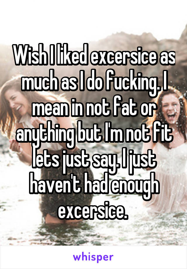 Wish I liked excersice as much as I do fucking. I mean in not fat or anything but I'm not fit lets just say. I just haven't had enough excersice. 