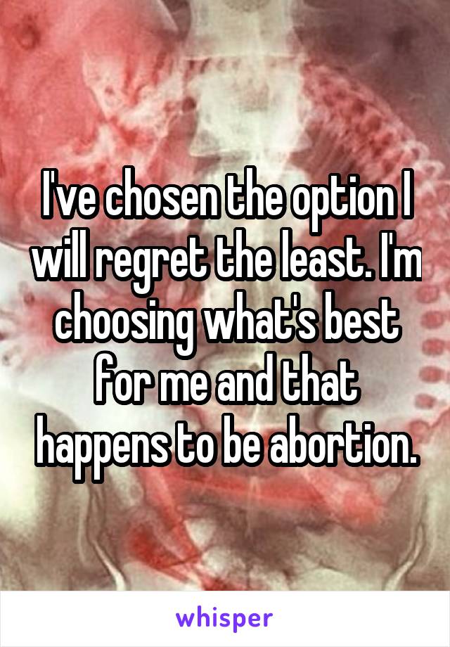 I've chosen the option I will regret the least. I'm choosing what's best for me and that happens to be abortion.