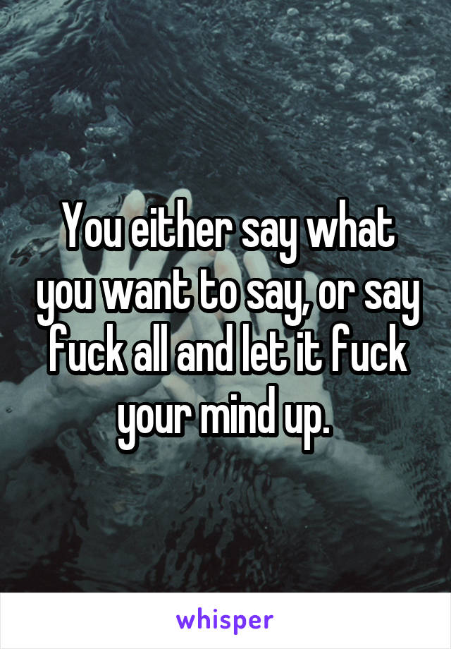 You either say what you want to say, or say fuck all and let it fuck your mind up. 