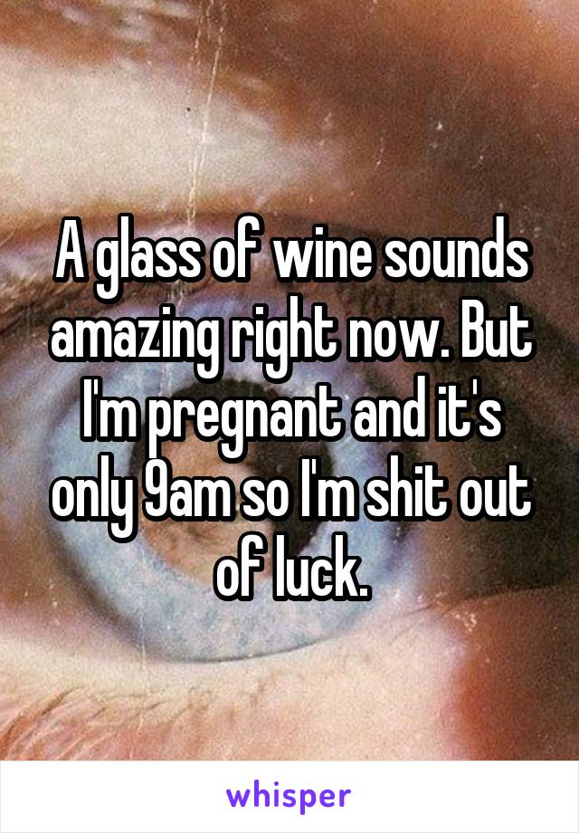 A glass of wine sounds amazing right now. But I'm pregnant and it's only 9am so I'm shit out of luck.