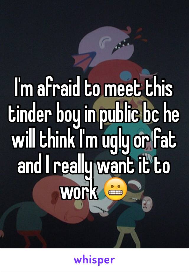 I'm afraid to meet this tinder boy in public bc he will think I'm ugly or fat and I really want it to work 😬