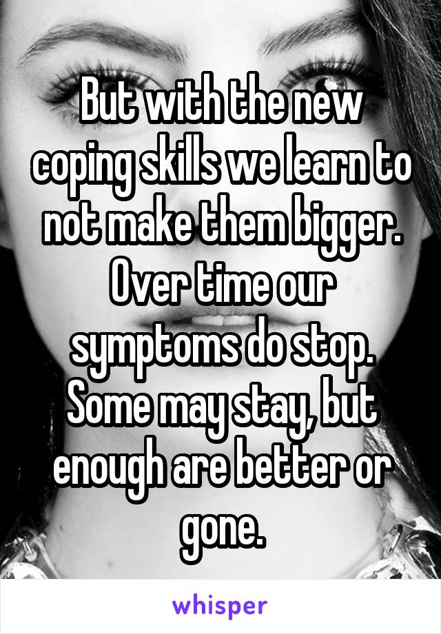 But with the new coping skills we learn to not make them bigger. Over time our symptoms do stop. Some may stay, but enough are better or gone.