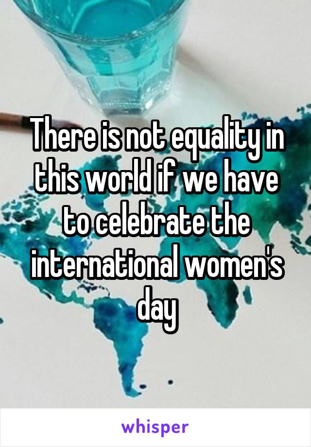 There is not equality in this world if we have to celebrate the international women's day