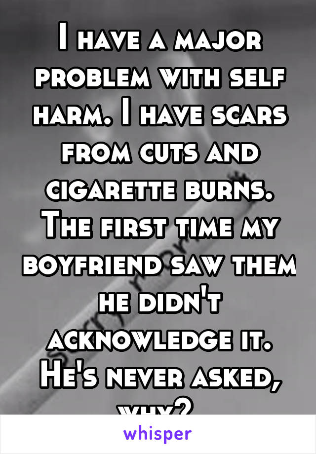 I have a major problem with self harm. I have scars from cuts and cigarette burns. The first time my boyfriend saw them he didn't acknowledge it. He's never asked, why? 