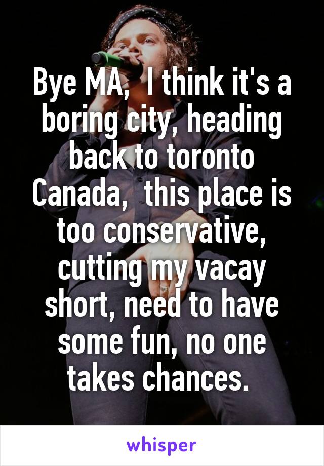 Bye MA,  I think it's a boring city, heading back to toronto Canada,  this place is too conservative, cutting my vacay short, need to have some fun, no one takes chances. 