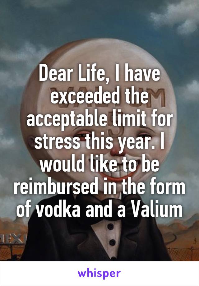 Dear Life, I have exceeded the acceptable limit for stress this year. I would like to be reimbursed in the form of vodka and a Valium