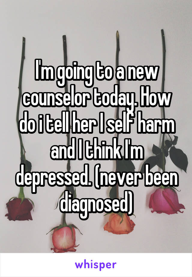 I'm going to a new counselor today. How do i tell her I self harm and I think I'm depressed. (never been diagnosed)