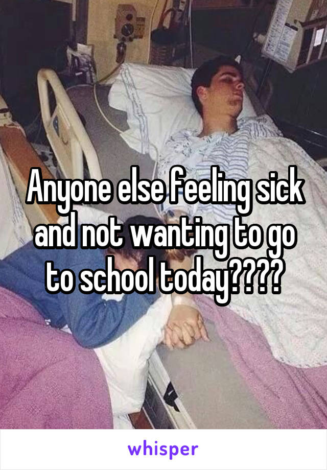 Anyone else feeling sick and not wanting to go to school today????