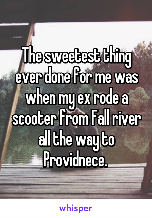 The sweetest thing ever done for me was when my ex rode a scooter from Fall river all the way to Providnece. 