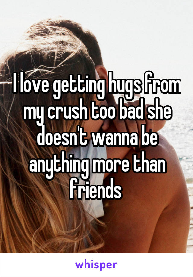 I love getting hugs from my crush too bad she doesn't wanna be anything more than friends 