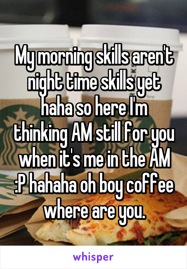 My morning skills aren't night time skills yet haha so here I'm thinking AM still for you when it's me in the AM :P hahaha oh boy coffee where are you.