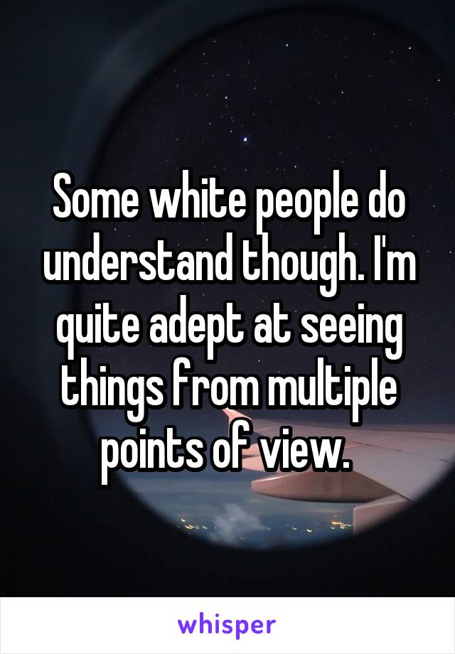 Some white people do understand though. I'm quite adept at seeing things from multiple points of view. 