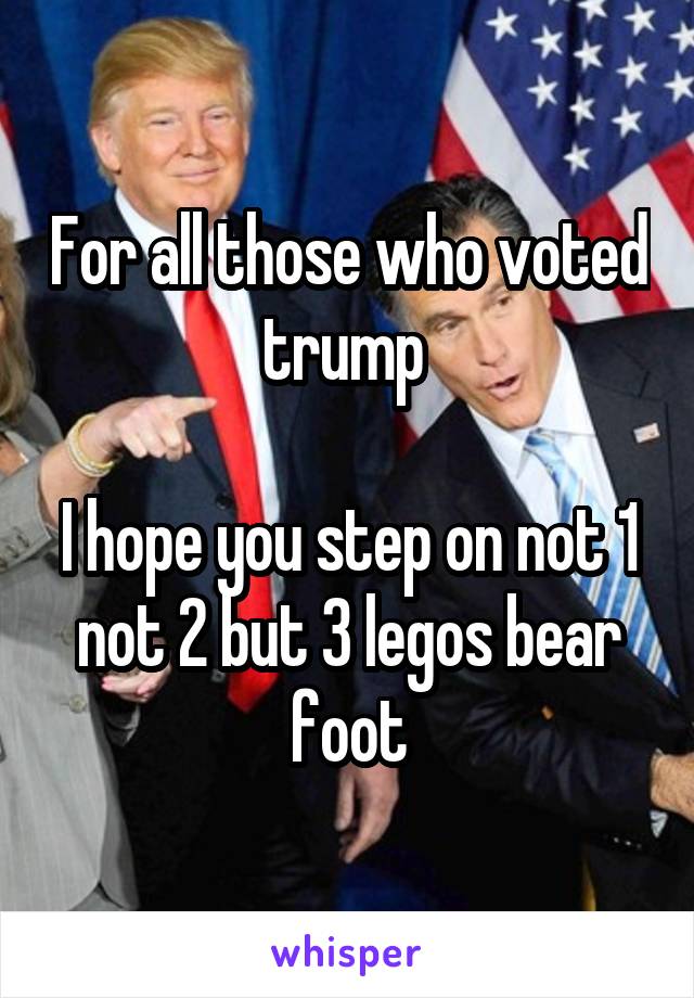 For all those who voted trump 

I hope you step on not 1 not 2 but 3 legos bear foot