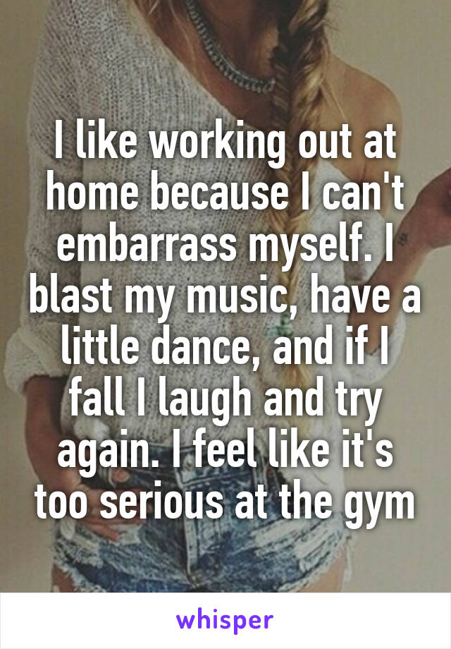 I like working out at home because I can't embarrass myself. I blast my music, have a little dance, and if I fall I laugh and try again. I feel like it's too serious at the gym