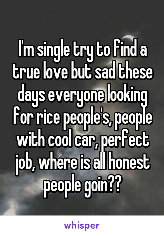 I'm single try to find a true love but sad these days everyone looking for rice people's, people with cool car, perfect job, where is all honest people goin??