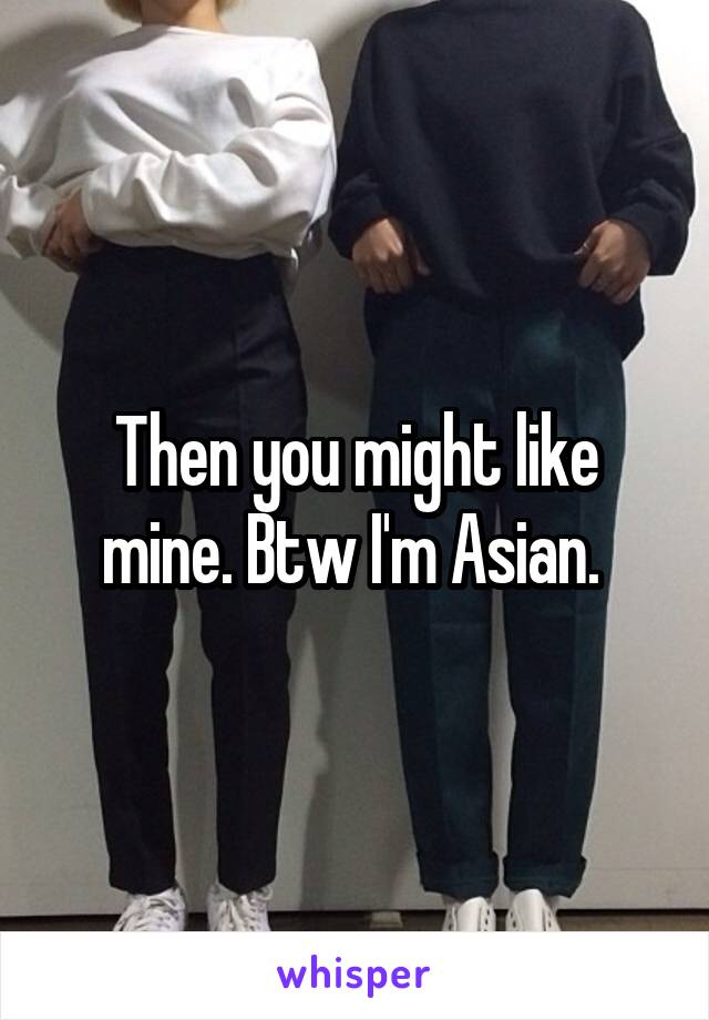 Then you might like mine. Btw I'm Asian. 