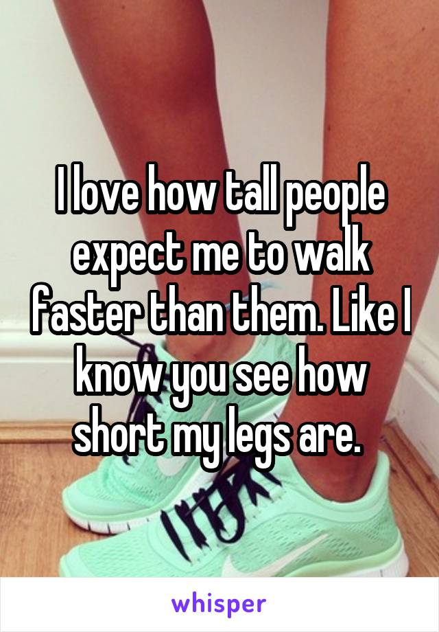 I love how tall people expect me to walk faster than them. Like I know you see how short my legs are. 