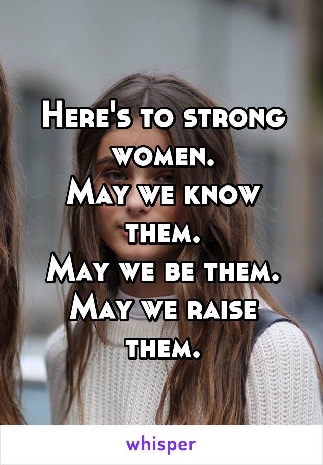 Here's to strong women.
May we know them.
May we be them.
May we raise them.