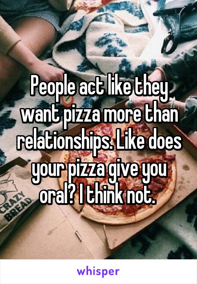 People act like they want pizza more than relationships. Like does your pizza give you oral? I think not. 