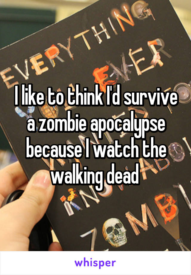 I like to think I'd survive a zombie apocalypse because I watch the walking dead 