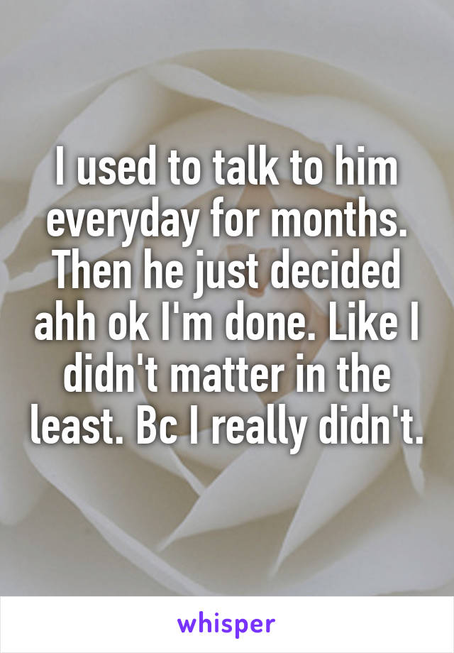 I used to talk to him everyday for months. Then he just decided ahh ok I'm done. Like I didn't matter in the least. Bc I really didn't.  