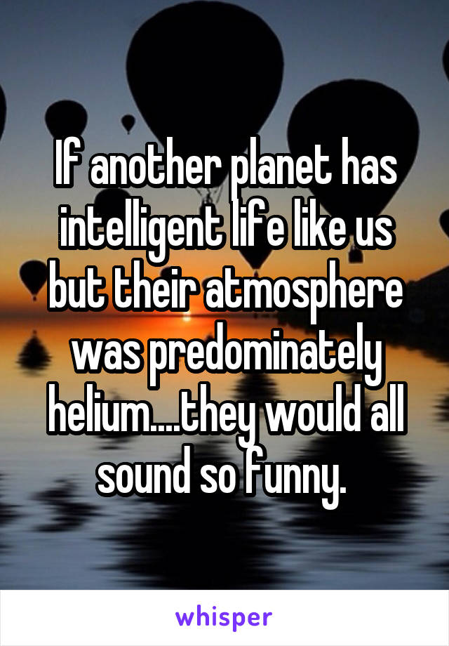 If another planet has intelligent life like us but their atmosphere was predominately helium....they would all sound so funny. 