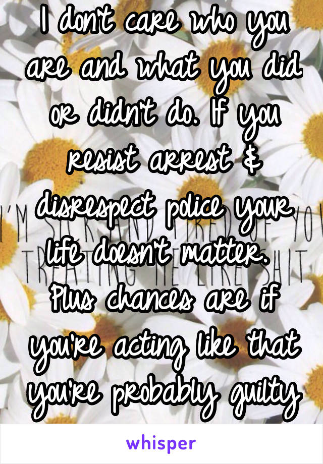 I don't care who you are and what you did or didn't do. If you resist arrest & disrespect police your life doesn't matter. 
Plus chances are if you're acting like that you're probably guilty anyways 